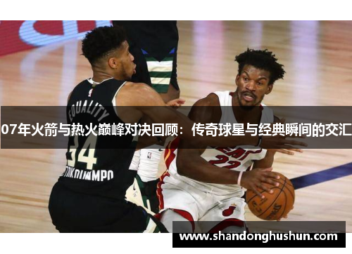 07年火箭与热火巅峰对决回顾：传奇球星与经典瞬间的交汇