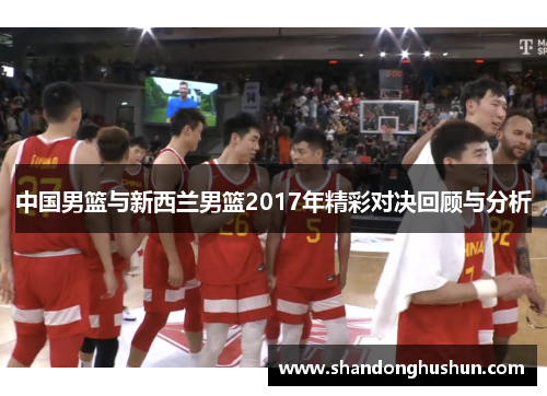 中国男篮与新西兰男篮2017年精彩对决回顾与分析