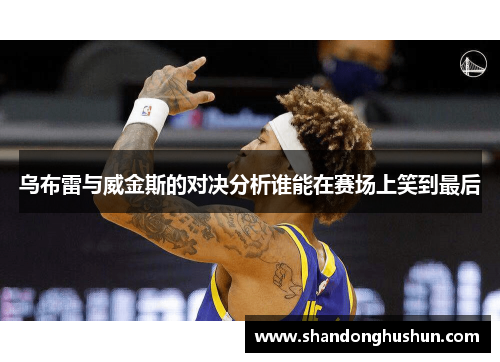 乌布雷与威金斯的对决分析谁能在赛场上笑到最后